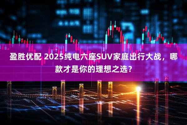 盈胜优配 2025纯电六座SUV家庭出行大战，哪款才是你的理想之选？