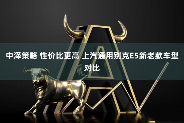 中泽策略 性价比更高 上汽通用别克E5新老款车型对比