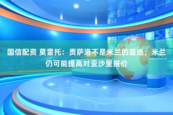 国信配资 莫雷托：贡萨洛不是米兰的首选；米兰仍可能提高对亚沙里报价