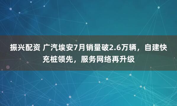 振兴配资 广汽埃安7月销量破2.6万辆，自建快充桩领先，服务网络再升级