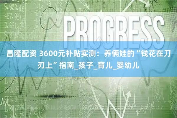 昌隆配资 3600元补贴实测：养俩娃的“钱花在刀刃上”指南_孩子_育儿_婴幼儿