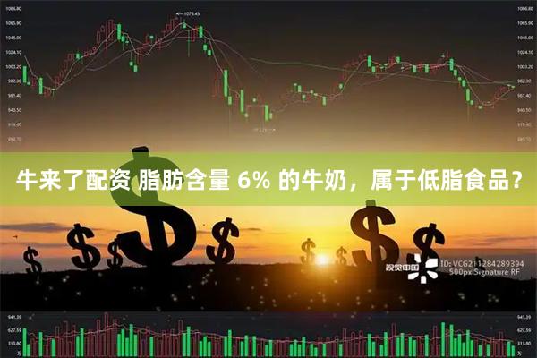 牛来了配资 脂肪含量 6% 的牛奶，属于低脂食品？
