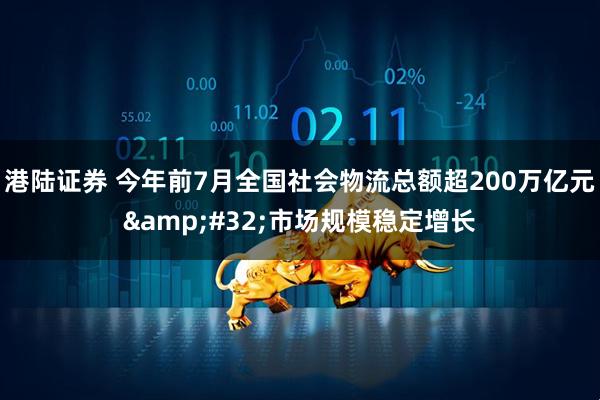 港陆证券 今年前7月全国社会物流总额超200万亿元 市场规模稳定增长