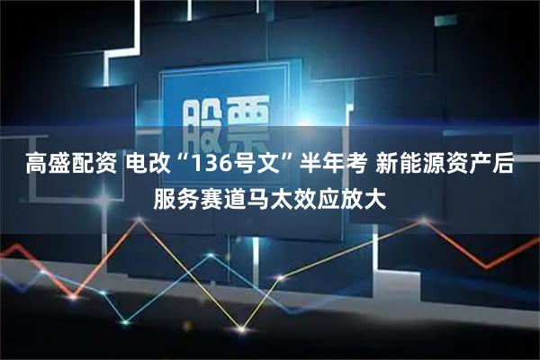 高盛配资 电改“136号文”半年考 新能源资产后服务赛道马太效应放大