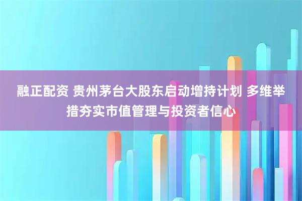 融正配资 贵州茅台大股东启动增持计划 多维举措夯实市值管理与投资者信心
