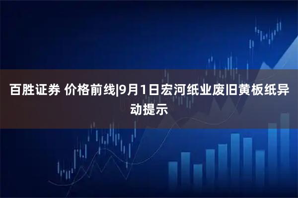 百胜证券 价格前线|9月1日宏河纸业废旧黄板纸异动提示
