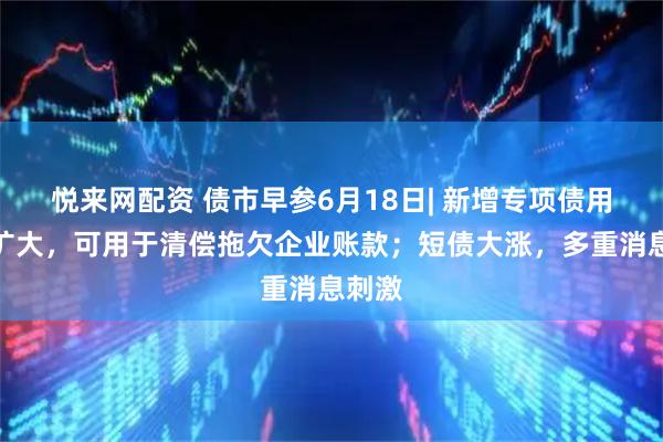 悦来网配资 债市早参6月18日| 新增专项债用途再扩大，可用于清偿拖欠企业账款；短债大涨，多重消息刺激