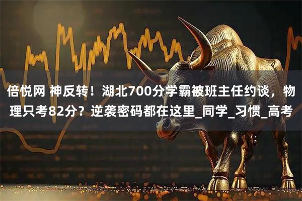 倍悦网 神反转！湖北700分学霸被班主任约谈，物理只考82分？逆袭密码都在这里_同学_习惯_高考