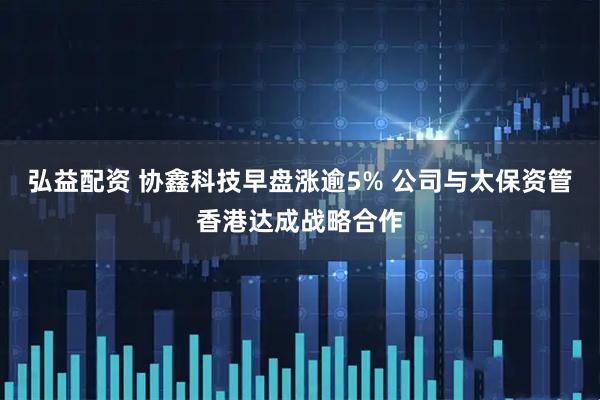 弘益配资 协鑫科技早盘涨逾5% 公司与太保资管香港达成战略合作