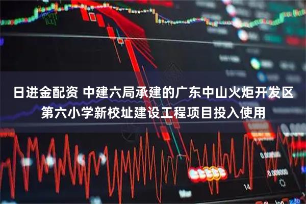 日进金配资 中建六局承建的广东中山火炬开发区第六小学新校址建设工程项目投入使用