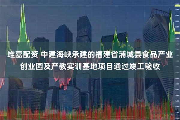维嘉配资 中建海峡承建的福建省浦城县食品产业创业园及产教实训基地项目通过竣工验收