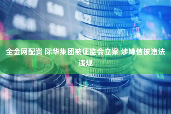 全金网配资 际华集团被证监会立案 涉嫌信披违法违规