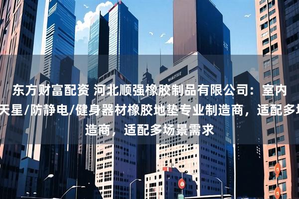 东方财富配资 河北顺强橡胶制品有限公司：室内加厚/满天星/防静电/健身器材橡胶地垫专业制造商，适配多场景需求