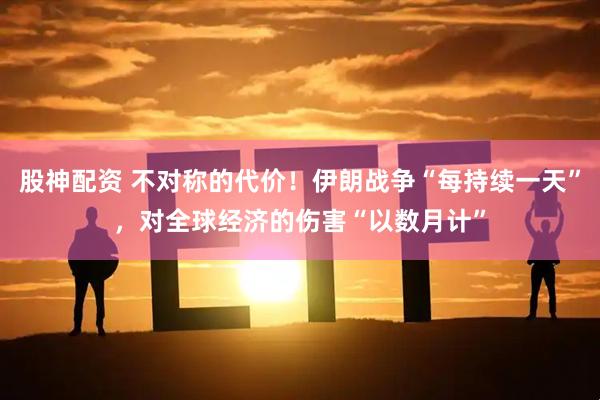 股神配资 不对称的代价！伊朗战争“每持续一天”，对全球经济的伤害“以数月计”