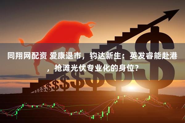 同翔网配资 爱康退市，钧达新生：英发睿能赴港，抢滩光伏专业化的身位？