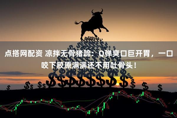 点搭网配资 凉拌无骨猪蹄：Q弹爽口巨开胃，一口咬下胶原满满还不用吐骨头！