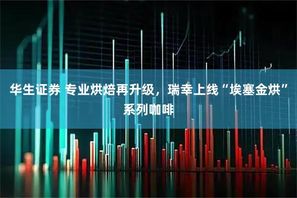 华生证券 专业烘焙再升级,瑞幸上线“埃塞金烘”系列咖啡