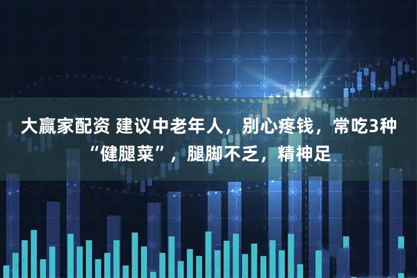 大赢家配资 建议中老年人，别心疼钱，常吃3种“健腿菜”，腿脚不乏，精神足