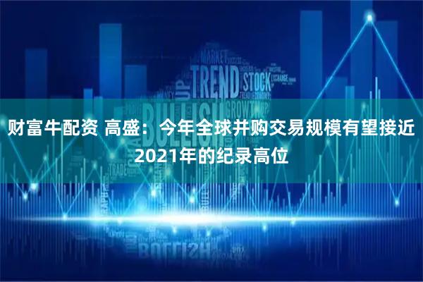 财富牛配资 高盛：今年全球并购交易规模有望接近2021年的纪录高位